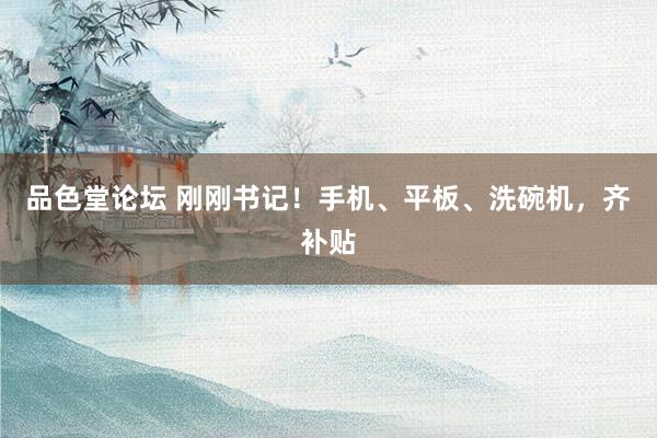 品色堂论坛 刚刚书记！手机、平板、洗碗机，齐补贴