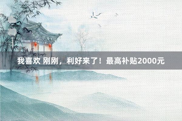 我喜欢 刚刚，利好来了！最高补贴2000元