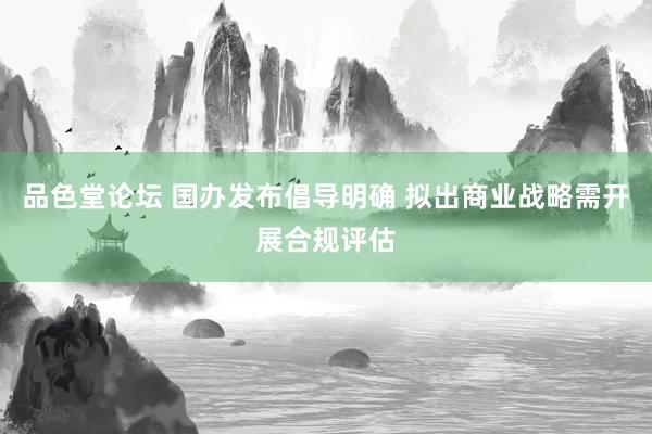 品色堂论坛 国办发布倡导明确 拟出商业战略需开展合规评估
