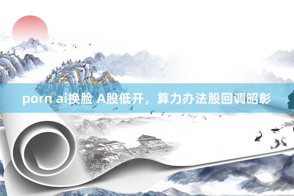 porn ai换脸 A股低开，算力办法股回调昭彰
