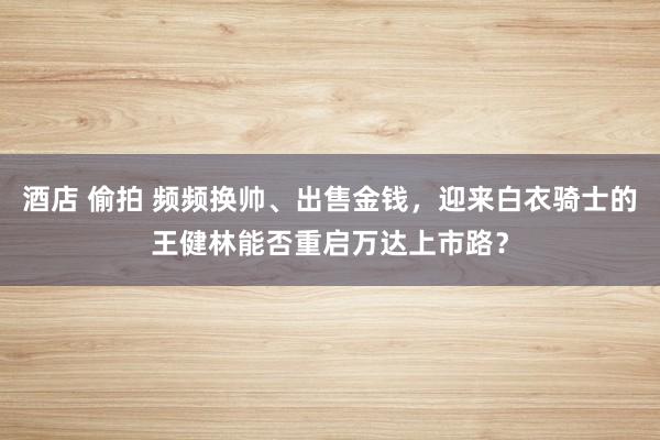 酒店 偷拍 频频换帅、出售金钱，迎来白衣骑士的王健林能否重启万达上市路？