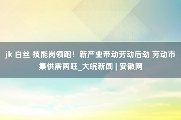 jk 白丝 技能岗领跑！新产业带动劳动后劲 劳动市集供需两旺_大皖新闻 | 安徽网