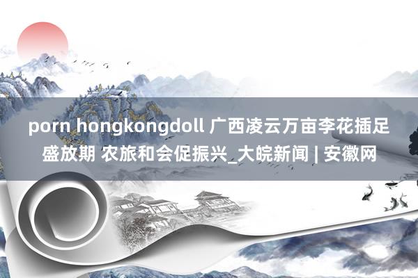 porn hongkongdoll 广西凌云万亩李花插足盛放期 农旅和会促振兴_大皖新闻 | 安徽网