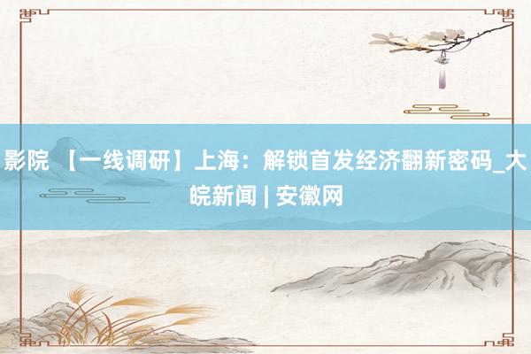 影院 【一线调研】上海：解锁首发经济翻新密码_大皖新闻 | 安徽网