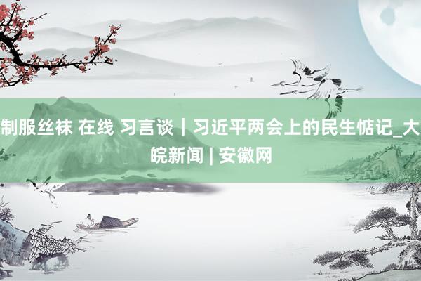 制服丝袜 在线 习言谈｜习近平两会上的民生惦记_大皖新闻 | 安徽网