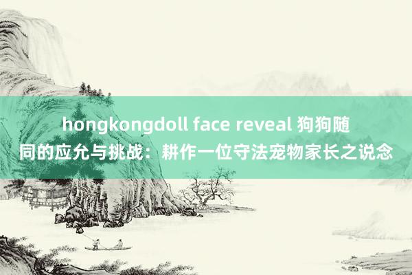 hongkongdoll face reveal 狗狗随同的应允与挑战：耕作一位守法宠物家长之说念