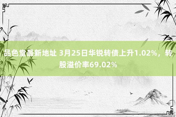 品色堂最新地址 3月25日华锐转债上升1.02%，转股溢价率69.02%
