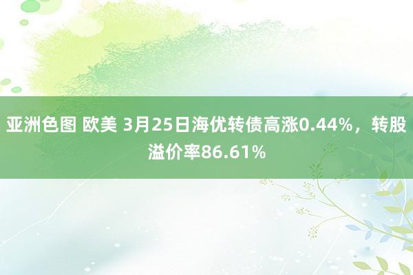 亚洲色图 欧美 3月25日海优转债高涨0.44%，转股溢价率86.61%