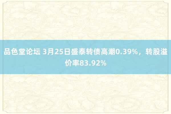 品色堂论坛 3月25日盛泰转债高潮0.39%，转股溢价率83.92%