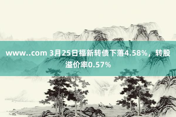 www..com 3月25日福新转债下落4.58%，转股溢价率0.57%