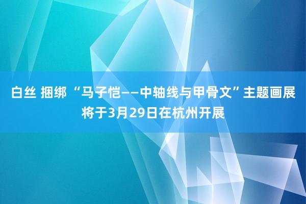 白丝 捆绑 “马子恺——中轴线与甲骨文”主题画展将于3月29日在杭州开展