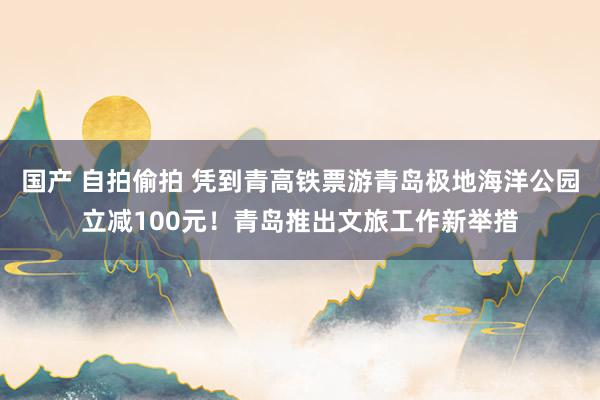 国产 自拍偷拍 凭到青高铁票游青岛极地海洋公园立减100元！青岛推出文旅工作新举措