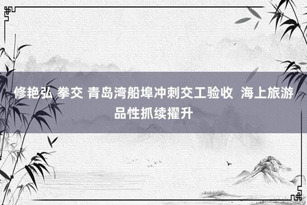修艳弘 拳交 青岛湾船埠冲刺交工验收  海上旅游品性抓续擢升