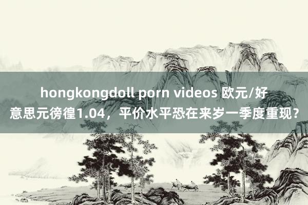 hongkongdoll porn videos 欧元/好意思元徬徨1.04，平价水平恐在来岁一季度重现？