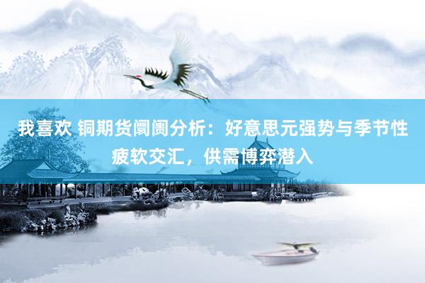 我喜欢 铜期货阛阓分析：好意思元强势与季节性疲软交汇，供需博弈潜入