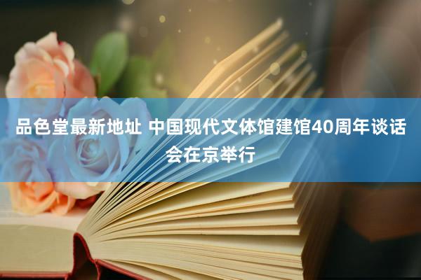 品色堂最新地址 中国现代文体馆建馆40周年谈话会在京举行