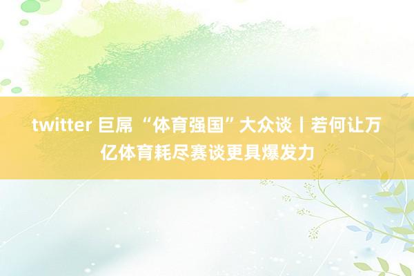 twitter 巨屌 “体育强国”大众谈丨若何让万亿体育耗尽赛谈更具爆发力