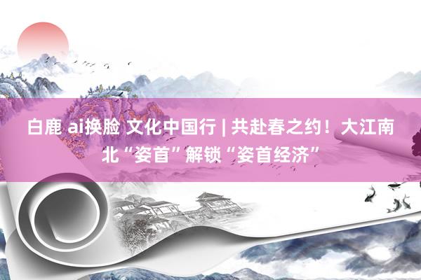 白鹿 ai换脸 文化中国行 | 共赴春之约！大江南北“姿首”解锁“姿首经济”