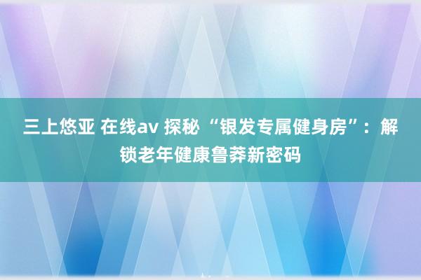 三上悠亚 在线av 探秘 “银发专属健身房”：解锁老年健康鲁莽新密码