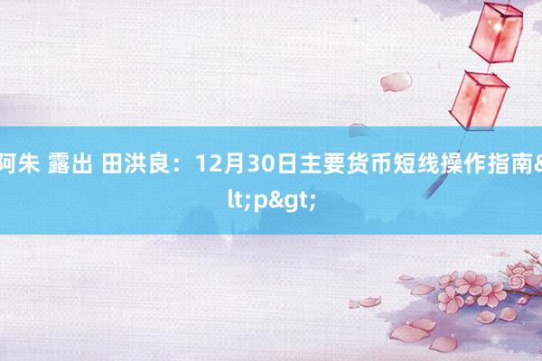 阿朱 露出 田洪良：12月30日主要货币短线操作指南<p>
