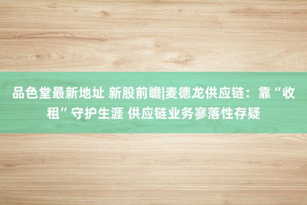 品色堂最新地址 新股前瞻|麦德龙供应链：靠“收租”守护生涯 供应链业务寥落性存疑