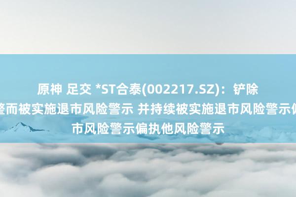 原神 足交 *ST合泰(002217.SZ)：铲除公司股票因重整而被实施退市风险警示 并持续被实施退市风险警示偏执他风险警示