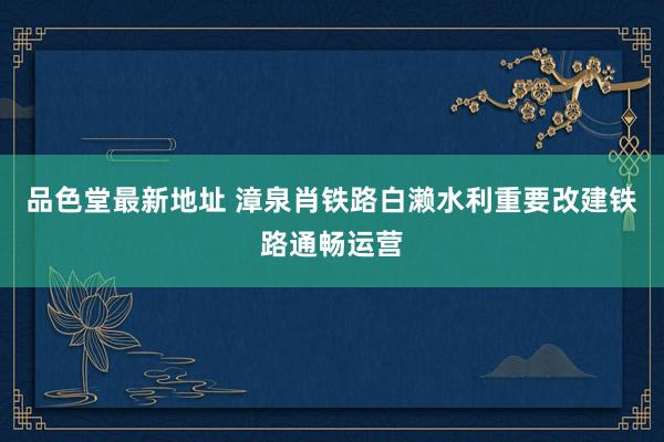 品色堂最新地址 漳泉肖铁路白濑水利重要改建铁路通畅运营
