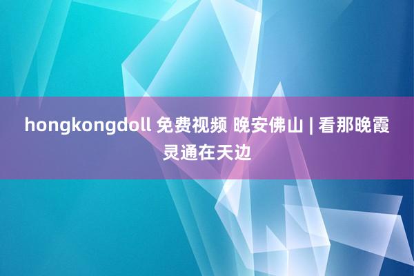 hongkongdoll 免费视频 晚安佛山 | 看那晚霞灵通在天边