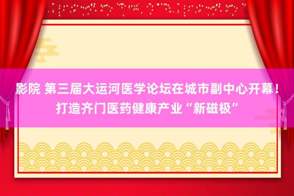 影院 第三届大运河医学论坛在城市副中心开幕！打造齐门医药健康产业“新磁极”