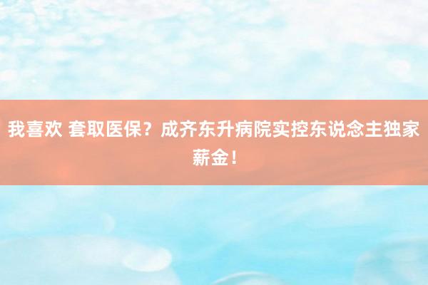 我喜欢 套取医保？成齐东升病院实控东说念主独家薪金！