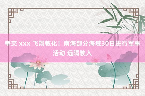 拳交 xxx 飞翔教化！南海部分海域30日进行军事活动 远隔驶入