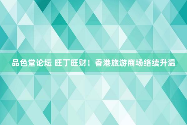 品色堂论坛 旺丁旺财！香港旅游商场络续升温