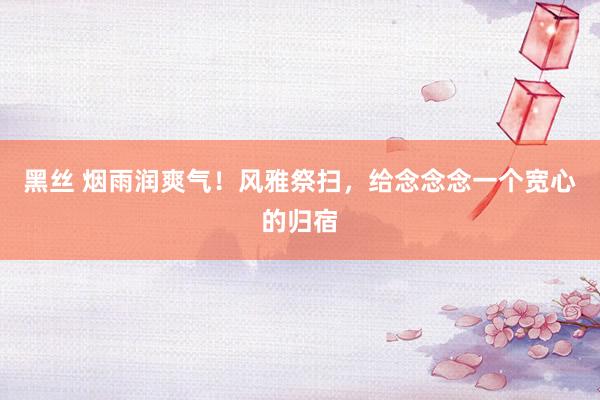 黑丝 烟雨润爽气！风雅祭扫，给念念念一个宽心的归宿