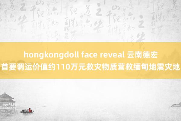 hongkongdoll face reveal 云南德宏首要调运价值约110万元救灾物质营救缅甸地震灾地
