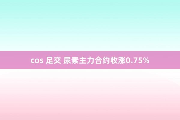 cos 足交 尿素主力合约收涨0.75%