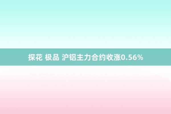 探花 极品 沪铝主力合约收涨0.56%