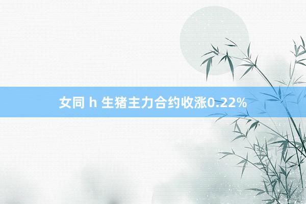 女同 h 生猪主力合约收涨0.22%