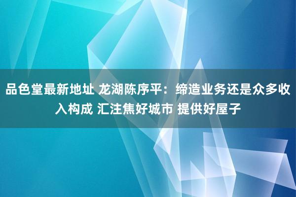 品色堂最新地址 龙湖陈序平：缔造业务还是众多收入构成 汇注焦好城市 提供好屋子