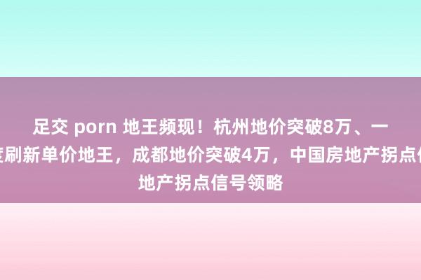 足交 porn 地王频现！杭州地价突破8万、一季度三度刷新单价地王，成都地价突破4万，中国房地产拐点信号领略
