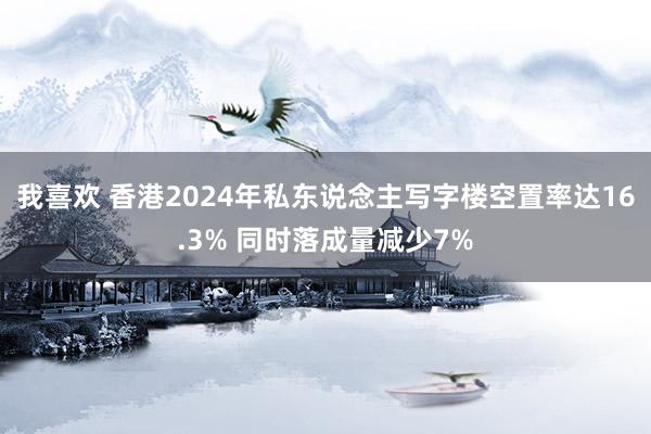 我喜欢 香港2024年私东说念主写字楼空置率达16.3% 同时落成量减少7%