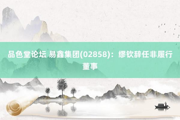 品色堂论坛 易鑫集团(02858)：缪钦辞任非履行董事