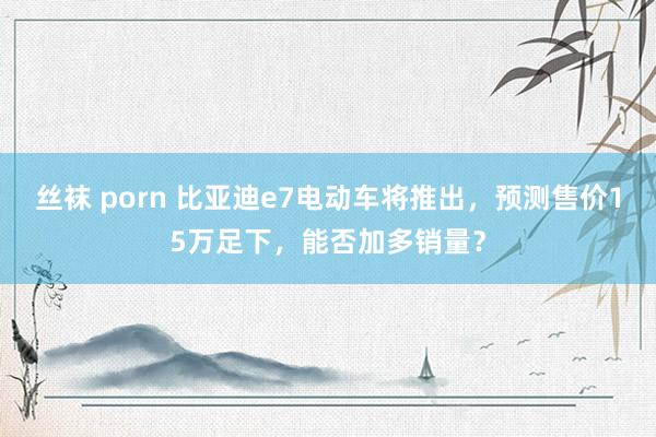 丝袜 porn 比亚迪e7电动车将推出，预测售价15万足下，能否加多销量？