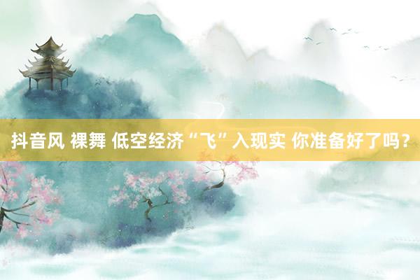 抖音风 裸舞 低空经济“飞”入现实 你准备好了吗？