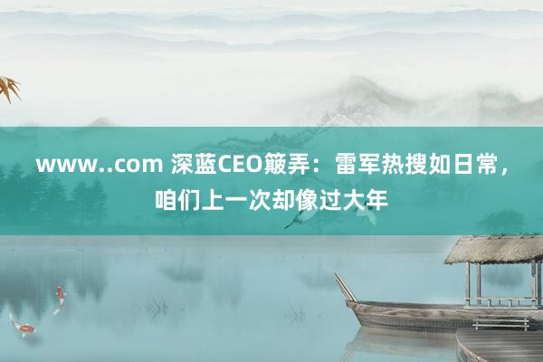 www..com 深蓝CEO簸弄：雷军热搜如日常，咱们上一次却像过大年