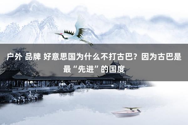 户外 品牌 好意思国为什么不打古巴？因为古巴是最“先进”的国度