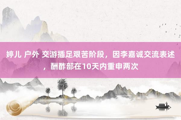 婷儿 户外 交游插足艰苦阶段，因李嘉诚交流表述，酬酢部在10天内重申两次