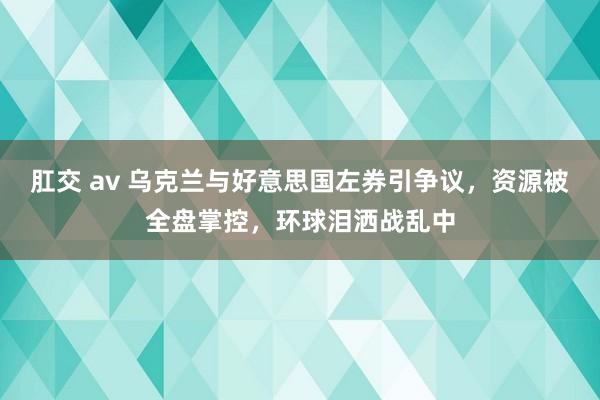肛交 av 乌克兰与好意思国左券引争议，资源被全盘掌控，环球泪洒战乱中