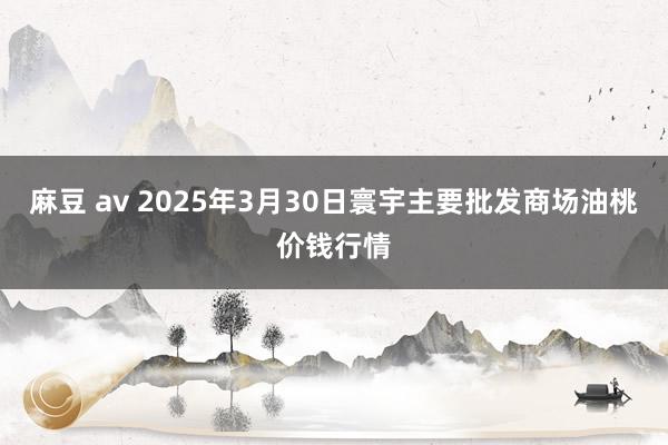 麻豆 av 2025年3月30日寰宇主要批发商场油桃价钱行情