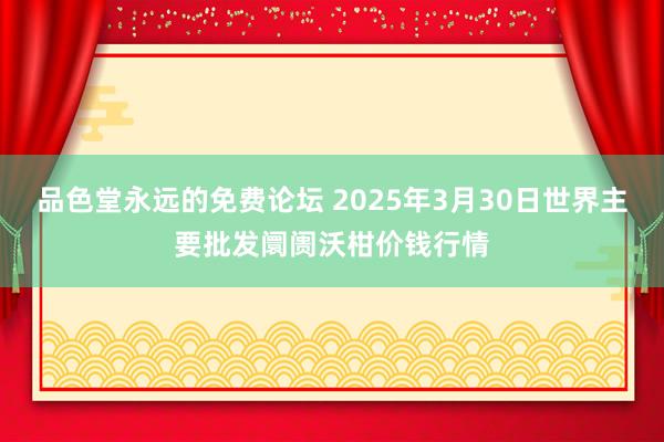 品色堂永远的免费论坛 2025年3月30日世界主要批发阛阓沃柑价钱行情