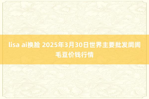 lisa ai换脸 2025年3月30日世界主要批发阛阓毛豆价钱行情